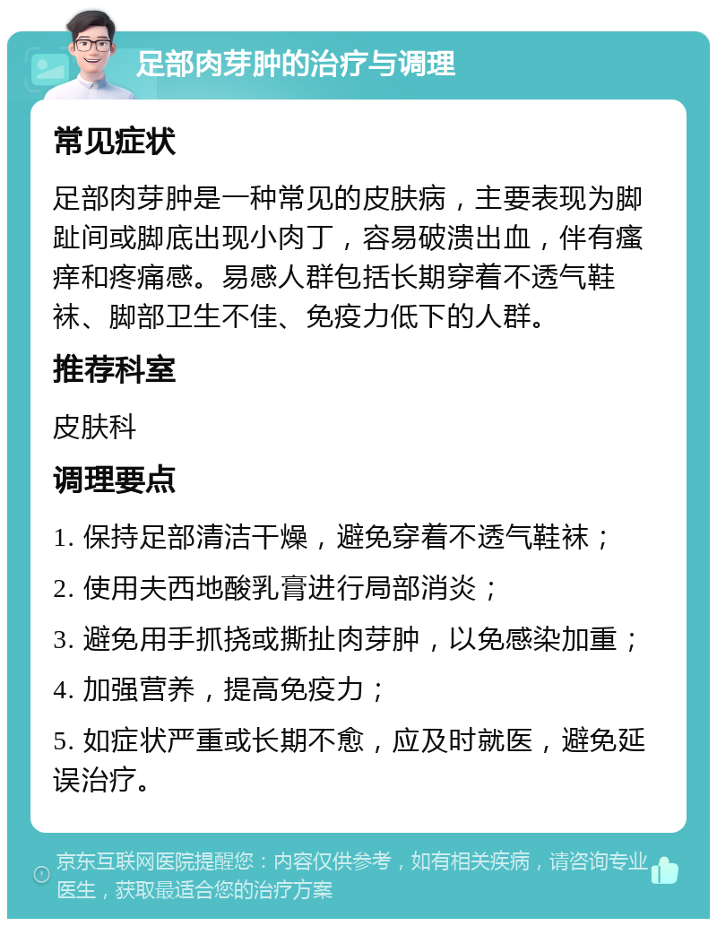 足部肉芽肿的治疗与调理 常见症状 足部肉芽肿是一种常见的皮肤病，主要表现为脚趾间或脚底出现小肉丁，容易破溃出血，伴有瘙痒和疼痛感。易感人群包括长期穿着不透气鞋袜、脚部卫生不佳、免疫力低下的人群。 推荐科室 皮肤科 调理要点 1. 保持足部清洁干燥，避免穿着不透气鞋袜； 2. 使用夫西地酸乳膏进行局部消炎； 3. 避免用手抓挠或撕扯肉芽肿，以免感染加重； 4. 加强营养，提高免疫力； 5. 如症状严重或长期不愈，应及时就医，避免延误治疗。