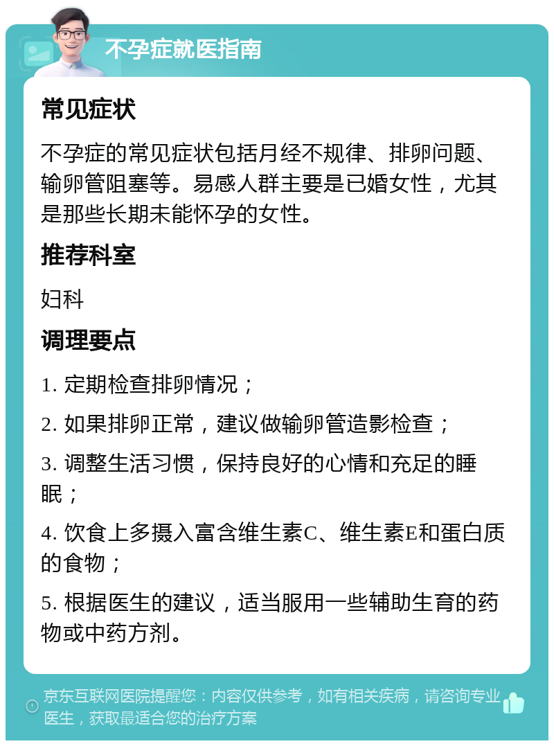 不孕症就医指南 常见症状 不孕症的常见症状包括月经不规律、排卵问题、输卵管阻塞等。易感人群主要是已婚女性，尤其是那些长期未能怀孕的女性。 推荐科室 妇科 调理要点 1. 定期检查排卵情况； 2. 如果排卵正常，建议做输卵管造影检查； 3. 调整生活习惯，保持良好的心情和充足的睡眠； 4. 饮食上多摄入富含维生素C、维生素E和蛋白质的食物； 5. 根据医生的建议，适当服用一些辅助生育的药物或中药方剂。