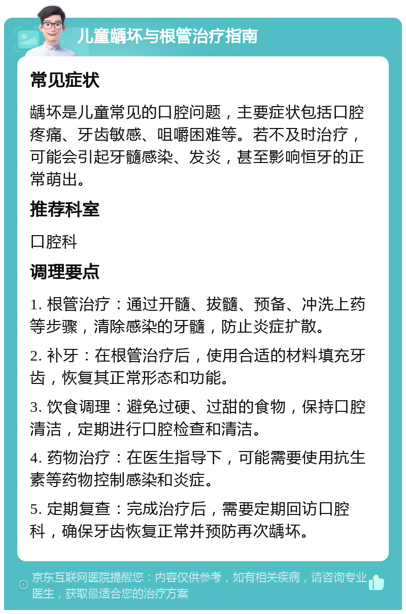 儿童龋坏与根管治疗指南 常见症状 龋坏是儿童常见的口腔问题，主要症状包括口腔疼痛、牙齿敏感、咀嚼困难等。若不及时治疗，可能会引起牙髓感染、发炎，甚至影响恒牙的正常萌出。 推荐科室 口腔科 调理要点 1. 根管治疗：通过开髓、拔髓、预备、冲洗上药等步骤，清除感染的牙髓，防止炎症扩散。 2. 补牙：在根管治疗后，使用合适的材料填充牙齿，恢复其正常形态和功能。 3. 饮食调理：避免过硬、过甜的食物，保持口腔清洁，定期进行口腔检查和清洁。 4. 药物治疗：在医生指导下，可能需要使用抗生素等药物控制感染和炎症。 5. 定期复查：完成治疗后，需要定期回访口腔科，确保牙齿恢复正常并预防再次龋坏。