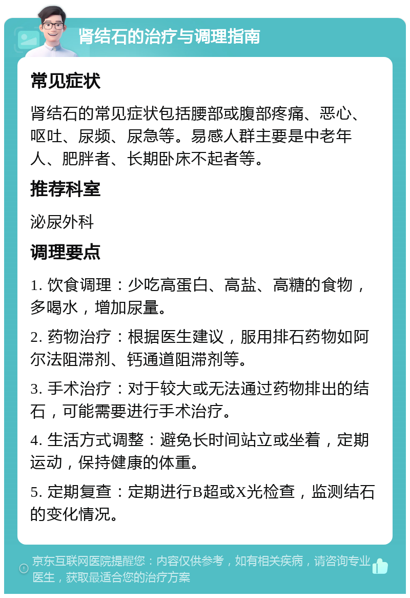 肾结石的治疗与调理指南 常见症状 肾结石的常见症状包括腰部或腹部疼痛、恶心、呕吐、尿频、尿急等。易感人群主要是中老年人、肥胖者、长期卧床不起者等。 推荐科室 泌尿外科 调理要点 1. 饮食调理：少吃高蛋白、高盐、高糖的食物，多喝水，增加尿量。 2. 药物治疗：根据医生建议，服用排石药物如阿尔法阻滞剂、钙通道阻滞剂等。 3. 手术治疗：对于较大或无法通过药物排出的结石，可能需要进行手术治疗。 4. 生活方式调整：避免长时间站立或坐着，定期运动，保持健康的体重。 5. 定期复查：定期进行B超或X光检查，监测结石的变化情况。