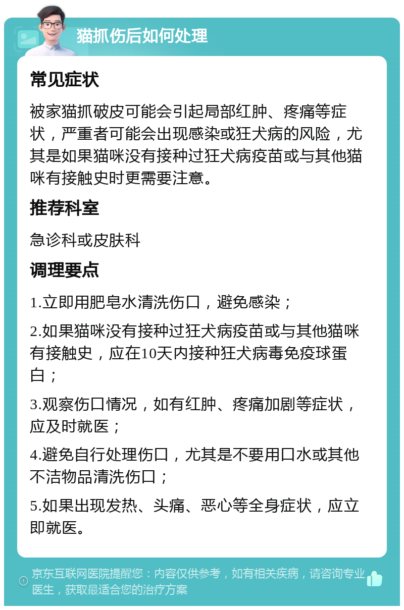 猫抓伤后如何处理 常见症状 被家猫抓破皮可能会引起局部红肿、疼痛等症状，严重者可能会出现感染或狂犬病的风险，尤其是如果猫咪没有接种过狂犬病疫苗或与其他猫咪有接触史时更需要注意。 推荐科室 急诊科或皮肤科 调理要点 1.立即用肥皂水清洗伤口，避免感染； 2.如果猫咪没有接种过狂犬病疫苗或与其他猫咪有接触史，应在10天内接种狂犬病毒免疫球蛋白； 3.观察伤口情况，如有红肿、疼痛加剧等症状，应及时就医； 4.避免自行处理伤口，尤其是不要用口水或其他不洁物品清洗伤口； 5.如果出现发热、头痛、恶心等全身症状，应立即就医。