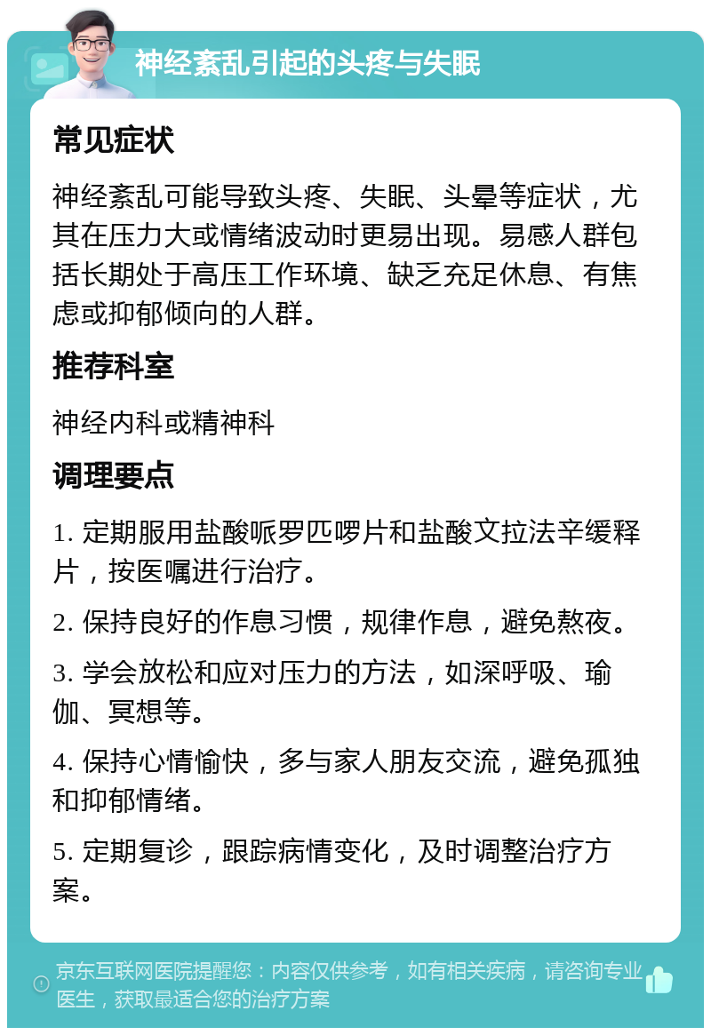 神经紊乱引起的头疼与失眠 常见症状 神经紊乱可能导致头疼、失眠、头晕等症状，尤其在压力大或情绪波动时更易出现。易感人群包括长期处于高压工作环境、缺乏充足休息、有焦虑或抑郁倾向的人群。 推荐科室 神经内科或精神科 调理要点 1. 定期服用盐酸哌罗匹啰片和盐酸文拉法辛缓释片，按医嘱进行治疗。 2. 保持良好的作息习惯，规律作息，避免熬夜。 3. 学会放松和应对压力的方法，如深呼吸、瑜伽、冥想等。 4. 保持心情愉快，多与家人朋友交流，避免孤独和抑郁情绪。 5. 定期复诊，跟踪病情变化，及时调整治疗方案。