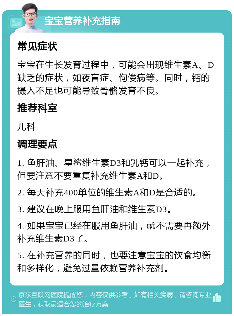 宝宝营养补充指南 常见症状 宝宝在生长发育过程中，可能会出现维生素A、D缺乏的症状，如夜盲症、佝偻病等。同时，钙的摄入不足也可能导致骨骼发育不良。 推荐科室 儿科 调理要点 1. 鱼肝油、星鲨维生素D3和乳钙可以一起补充，但要注意不要重复补充维生素A和D。 2. 每天补充400单位的维生素A和D是合适的。 3. 建议在晚上服用鱼肝油和维生素D3。 4. 如果宝宝已经在服用鱼肝油，就不需要再额外补充维生素D3了。 5. 在补充营养的同时，也要注意宝宝的饮食均衡和多样化，避免过量依赖营养补充剂。