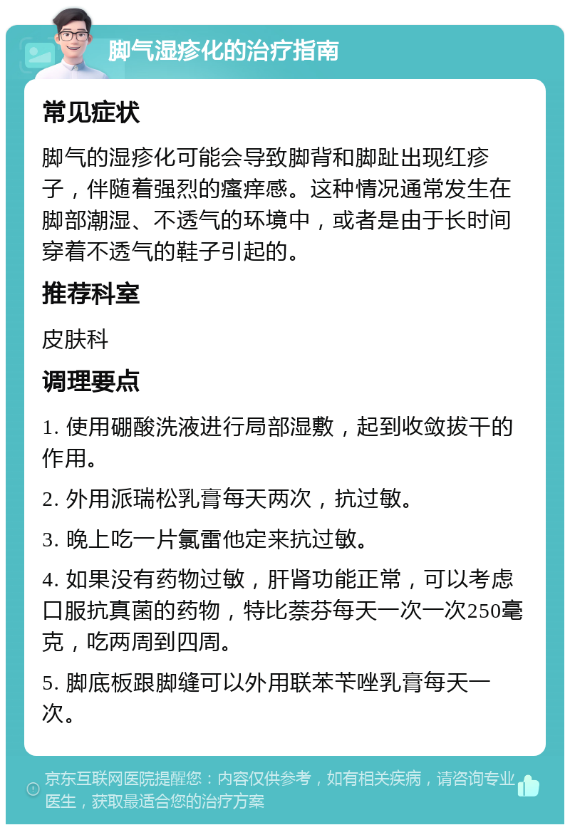 脚气湿疹化的治疗指南 常见症状 脚气的湿疹化可能会导致脚背和脚趾出现红疹子，伴随着强烈的瘙痒感。这种情况通常发生在脚部潮湿、不透气的环境中，或者是由于长时间穿着不透气的鞋子引起的。 推荐科室 皮肤科 调理要点 1. 使用硼酸洗液进行局部湿敷，起到收敛拔干的作用。 2. 外用派瑞松乳膏每天两次，抗过敏。 3. 晚上吃一片氯雷他定来抗过敏。 4. 如果没有药物过敏，肝肾功能正常，可以考虑口服抗真菌的药物，特比萘芬每天一次一次250毫克，吃两周到四周。 5. 脚底板跟脚缝可以外用联苯苄唑乳膏每天一次。