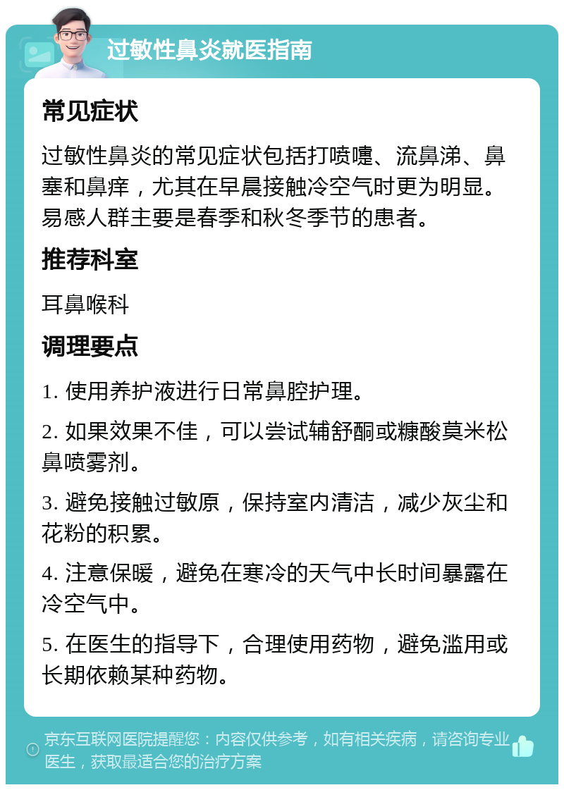 过敏性鼻炎就医指南 常见症状 过敏性鼻炎的常见症状包括打喷嚏、流鼻涕、鼻塞和鼻痒，尤其在早晨接触冷空气时更为明显。易感人群主要是春季和秋冬季节的患者。 推荐科室 耳鼻喉科 调理要点 1. 使用养护液进行日常鼻腔护理。 2. 如果效果不佳，可以尝试辅舒酮或糠酸莫米松鼻喷雾剂。 3. 避免接触过敏原，保持室内清洁，减少灰尘和花粉的积累。 4. 注意保暖，避免在寒冷的天气中长时间暴露在冷空气中。 5. 在医生的指导下，合理使用药物，避免滥用或长期依赖某种药物。