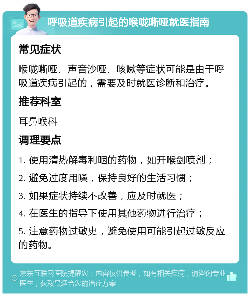 呼吸道疾病引起的喉咙嘶哑就医指南 常见症状 喉咙嘶哑、声音沙哑、咳嗽等症状可能是由于呼吸道疾病引起的，需要及时就医诊断和治疗。 推荐科室 耳鼻喉科 调理要点 1. 使用清热解毒利咽的药物，如开喉剑喷剂； 2. 避免过度用嗓，保持良好的生活习惯； 3. 如果症状持续不改善，应及时就医； 4. 在医生的指导下使用其他药物进行治疗； 5. 注意药物过敏史，避免使用可能引起过敏反应的药物。