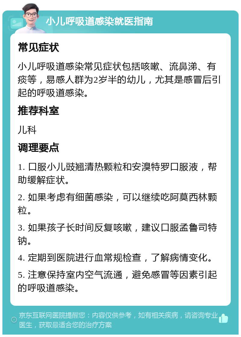 小儿呼吸道感染就医指南 常见症状 小儿呼吸道感染常见症状包括咳嗽、流鼻涕、有痰等，易感人群为2岁半的幼儿，尤其是感冒后引起的呼吸道感染。 推荐科室 儿科 调理要点 1. 口服小儿豉翘清热颗粒和安溴特罗口服液，帮助缓解症状。 2. 如果考虑有细菌感染，可以继续吃阿莫西林颗粒。 3. 如果孩子长时间反复咳嗽，建议口服孟鲁司特钠。 4. 定期到医院进行血常规检查，了解病情变化。 5. 注意保持室内空气流通，避免感冒等因素引起的呼吸道感染。