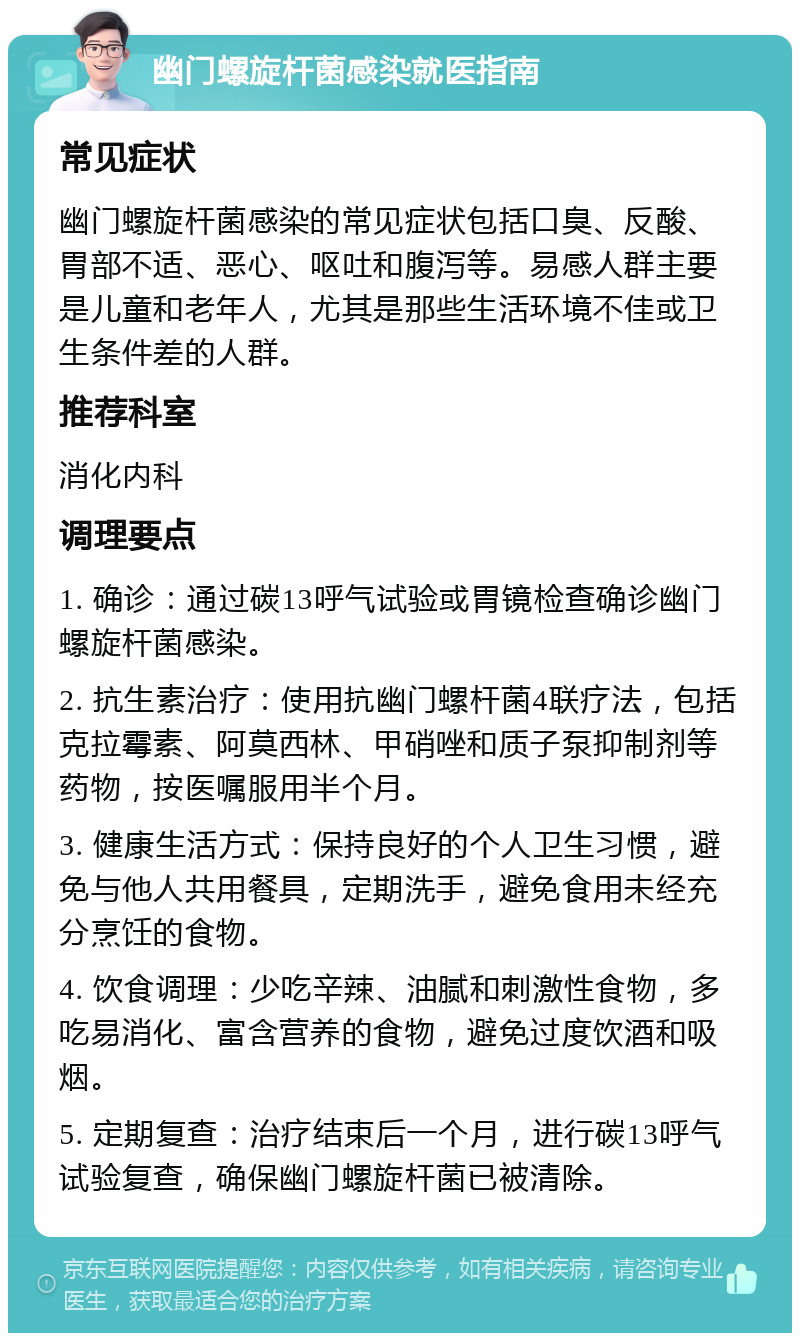 幽门螺旋杆菌感染就医指南 常见症状 幽门螺旋杆菌感染的常见症状包括口臭、反酸、胃部不适、恶心、呕吐和腹泻等。易感人群主要是儿童和老年人，尤其是那些生活环境不佳或卫生条件差的人群。 推荐科室 消化内科 调理要点 1. 确诊：通过碳13呼气试验或胃镜检查确诊幽门螺旋杆菌感染。 2. 抗生素治疗：使用抗幽门螺杆菌4联疗法，包括克拉霉素、阿莫西林、甲硝唑和质子泵抑制剂等药物，按医嘱服用半个月。 3. 健康生活方式：保持良好的个人卫生习惯，避免与他人共用餐具，定期洗手，避免食用未经充分烹饪的食物。 4. 饮食调理：少吃辛辣、油腻和刺激性食物，多吃易消化、富含营养的食物，避免过度饮酒和吸烟。 5. 定期复查：治疗结束后一个月，进行碳13呼气试验复查，确保幽门螺旋杆菌已被清除。