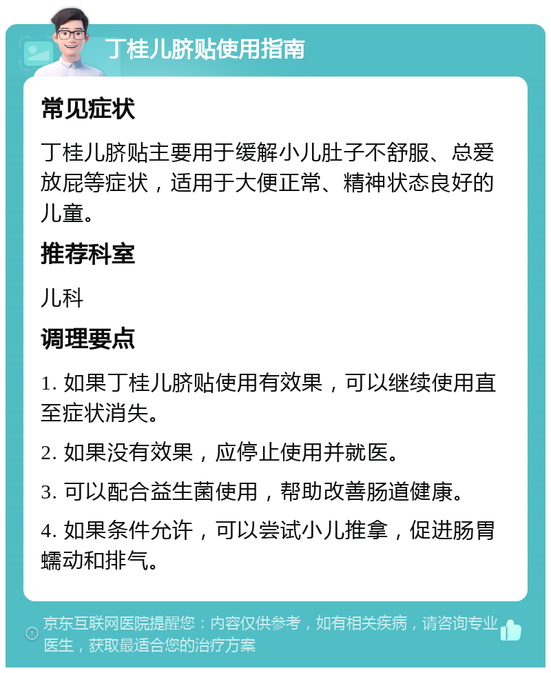 丁桂儿脐贴使用指南 常见症状 丁桂儿脐贴主要用于缓解小儿肚子不舒服、总爱放屁等症状，适用于大便正常、精神状态良好的儿童。 推荐科室 儿科 调理要点 1. 如果丁桂儿脐贴使用有效果，可以继续使用直至症状消失。 2. 如果没有效果，应停止使用并就医。 3. 可以配合益生菌使用，帮助改善肠道健康。 4. 如果条件允许，可以尝试小儿推拿，促进肠胃蠕动和排气。