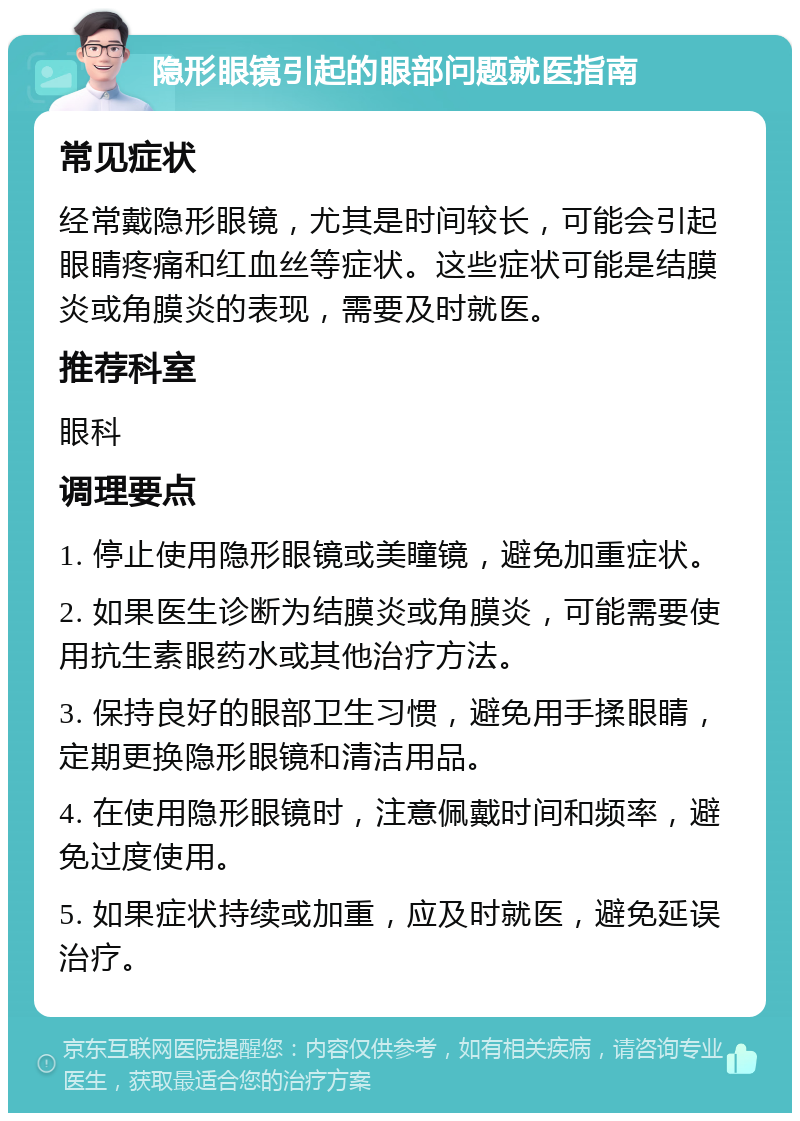 隐形眼镜引起的眼部问题就医指南 常见症状 经常戴隐形眼镜，尤其是时间较长，可能会引起眼睛疼痛和红血丝等症状。这些症状可能是结膜炎或角膜炎的表现，需要及时就医。 推荐科室 眼科 调理要点 1. 停止使用隐形眼镜或美瞳镜，避免加重症状。 2. 如果医生诊断为结膜炎或角膜炎，可能需要使用抗生素眼药水或其他治疗方法。 3. 保持良好的眼部卫生习惯，避免用手揉眼睛，定期更换隐形眼镜和清洁用品。 4. 在使用隐形眼镜时，注意佩戴时间和频率，避免过度使用。 5. 如果症状持续或加重，应及时就医，避免延误治疗。