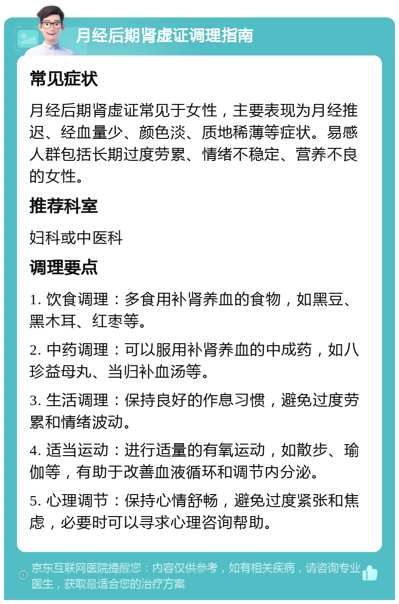 月经后期肾虚证调理指南 常见症状 月经后期肾虚证常见于女性，主要表现为月经推迟、经血量少、颜色淡、质地稀薄等症状。易感人群包括长期过度劳累、情绪不稳定、营养不良的女性。 推荐科室 妇科或中医科 调理要点 1. 饮食调理：多食用补肾养血的食物，如黑豆、黑木耳、红枣等。 2. 中药调理：可以服用补肾养血的中成药，如八珍益母丸、当归补血汤等。 3. 生活调理：保持良好的作息习惯，避免过度劳累和情绪波动。 4. 适当运动：进行适量的有氧运动，如散步、瑜伽等，有助于改善血液循环和调节内分泌。 5. 心理调节：保持心情舒畅，避免过度紧张和焦虑，必要时可以寻求心理咨询帮助。