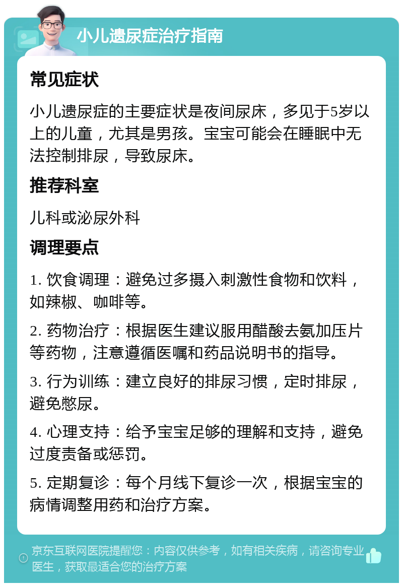 小儿遗尿症治疗指南 常见症状 小儿遗尿症的主要症状是夜间尿床，多见于5岁以上的儿童，尤其是男孩。宝宝可能会在睡眠中无法控制排尿，导致尿床。 推荐科室 儿科或泌尿外科 调理要点 1. 饮食调理：避免过多摄入刺激性食物和饮料，如辣椒、咖啡等。 2. 药物治疗：根据医生建议服用醋酸去氨加压片等药物，注意遵循医嘱和药品说明书的指导。 3. 行为训练：建立良好的排尿习惯，定时排尿，避免憋尿。 4. 心理支持：给予宝宝足够的理解和支持，避免过度责备或惩罚。 5. 定期复诊：每个月线下复诊一次，根据宝宝的病情调整用药和治疗方案。