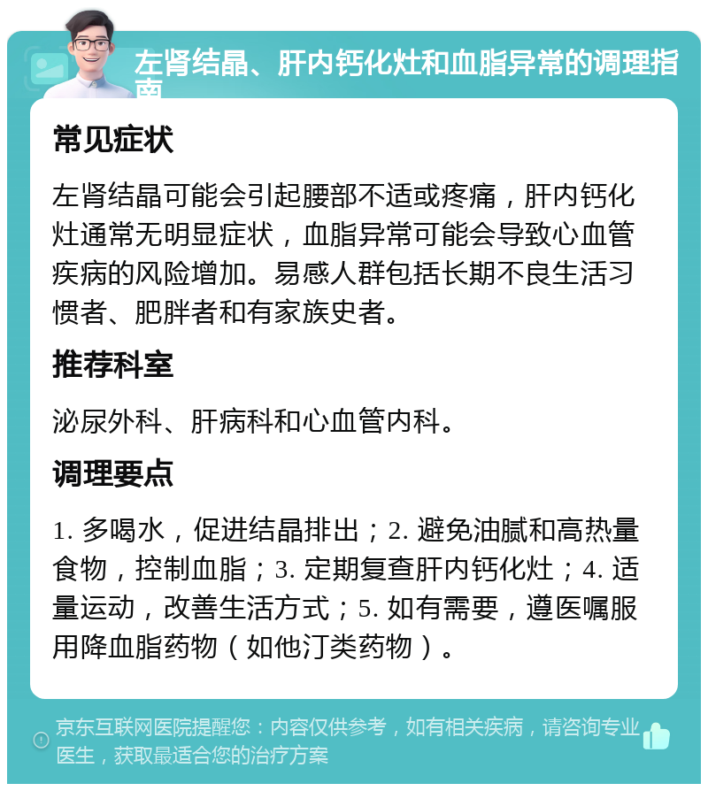 左肾结晶、肝内钙化灶和血脂异常的调理指南 常见症状 左肾结晶可能会引起腰部不适或疼痛，肝内钙化灶通常无明显症状，血脂异常可能会导致心血管疾病的风险增加。易感人群包括长期不良生活习惯者、肥胖者和有家族史者。 推荐科室 泌尿外科、肝病科和心血管内科。 调理要点 1. 多喝水，促进结晶排出；2. 避免油腻和高热量食物，控制血脂；3. 定期复查肝内钙化灶；4. 适量运动，改善生活方式；5. 如有需要，遵医嘱服用降血脂药物（如他汀类药物）。