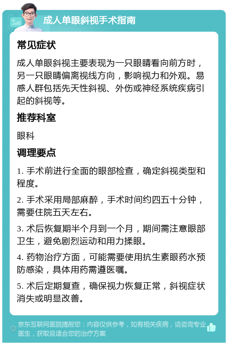 成人单眼斜视手术指南 常见症状 成人单眼斜视主要表现为一只眼睛看向前方时，另一只眼睛偏离视线方向，影响视力和外观。易感人群包括先天性斜视、外伤或神经系统疾病引起的斜视等。 推荐科室 眼科 调理要点 1. 手术前进行全面的眼部检查，确定斜视类型和程度。 2. 手术采用局部麻醉，手术时间约四五十分钟，需要住院五天左右。 3. 术后恢复期半个月到一个月，期间需注意眼部卫生，避免剧烈运动和用力揉眼。 4. 药物治疗方面，可能需要使用抗生素眼药水预防感染，具体用药需遵医嘱。 5. 术后定期复查，确保视力恢复正常，斜视症状消失或明显改善。