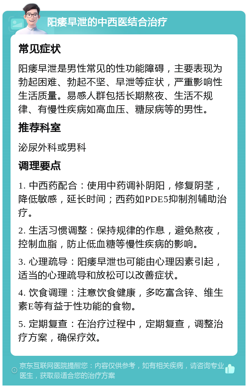 阳痿早泄的中西医结合治疗 常见症状 阳痿早泄是男性常见的性功能障碍，主要表现为勃起困难、勃起不坚、早泄等症状，严重影响性生活质量。易感人群包括长期熬夜、生活不规律、有慢性疾病如高血压、糖尿病等的男性。 推荐科室 泌尿外科或男科 调理要点 1. 中西药配合：使用中药调补阴阳，修复阴茎，降低敏感，延长时间；西药如PDE5抑制剂辅助治疗。 2. 生活习惯调整：保持规律的作息，避免熬夜，控制血脂，防止低血糖等慢性疾病的影响。 3. 心理疏导：阳痿早泄也可能由心理因素引起，适当的心理疏导和放松可以改善症状。 4. 饮食调理：注意饮食健康，多吃富含锌、维生素E等有益于性功能的食物。 5. 定期复查：在治疗过程中，定期复查，调整治疗方案，确保疗效。