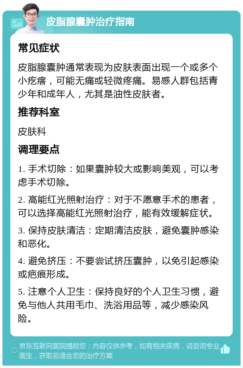 皮脂腺囊肿治疗指南 常见症状 皮脂腺囊肿通常表现为皮肤表面出现一个或多个小疙瘩，可能无痛或轻微疼痛。易感人群包括青少年和成年人，尤其是油性皮肤者。 推荐科室 皮肤科 调理要点 1. 手术切除：如果囊肿较大或影响美观，可以考虑手术切除。 2. 高能红光照射治疗：对于不愿意手术的患者，可以选择高能红光照射治疗，能有效缓解症状。 3. 保持皮肤清洁：定期清洁皮肤，避免囊肿感染和恶化。 4. 避免挤压：不要尝试挤压囊肿，以免引起感染或疤痕形成。 5. 注意个人卫生：保持良好的个人卫生习惯，避免与他人共用毛巾、洗浴用品等，减少感染风险。