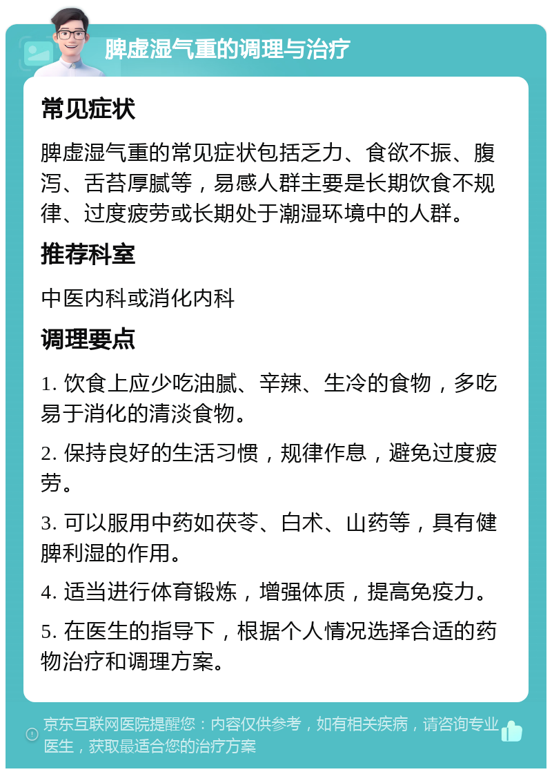 脾虚湿气重的调理与治疗 常见症状 脾虚湿气重的常见症状包括乏力、食欲不振、腹泻、舌苔厚腻等，易感人群主要是长期饮食不规律、过度疲劳或长期处于潮湿环境中的人群。 推荐科室 中医内科或消化内科 调理要点 1. 饮食上应少吃油腻、辛辣、生冷的食物，多吃易于消化的清淡食物。 2. 保持良好的生活习惯，规律作息，避免过度疲劳。 3. 可以服用中药如茯苓、白术、山药等，具有健脾利湿的作用。 4. 适当进行体育锻炼，增强体质，提高免疫力。 5. 在医生的指导下，根据个人情况选择合适的药物治疗和调理方案。