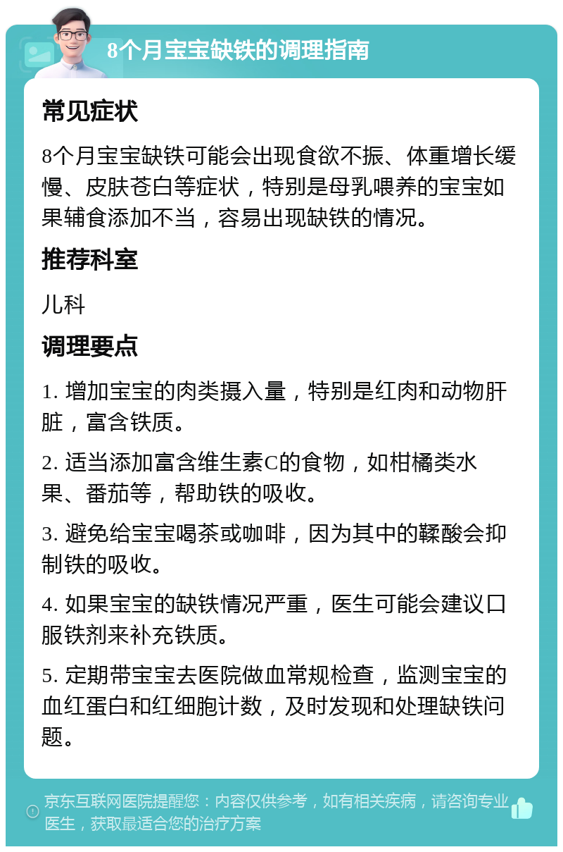 8个月宝宝缺铁的调理指南 常见症状 8个月宝宝缺铁可能会出现食欲不振、体重增长缓慢、皮肤苍白等症状，特别是母乳喂养的宝宝如果辅食添加不当，容易出现缺铁的情况。 推荐科室 儿科 调理要点 1. 增加宝宝的肉类摄入量，特别是红肉和动物肝脏，富含铁质。 2. 适当添加富含维生素C的食物，如柑橘类水果、番茄等，帮助铁的吸收。 3. 避免给宝宝喝茶或咖啡，因为其中的鞣酸会抑制铁的吸收。 4. 如果宝宝的缺铁情况严重，医生可能会建议口服铁剂来补充铁质。 5. 定期带宝宝去医院做血常规检查，监测宝宝的血红蛋白和红细胞计数，及时发现和处理缺铁问题。