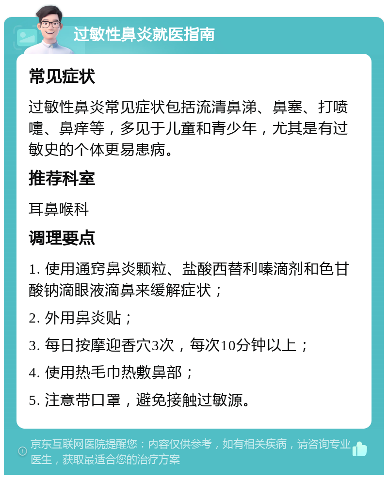 过敏性鼻炎就医指南 常见症状 过敏性鼻炎常见症状包括流清鼻涕、鼻塞、打喷嚏、鼻痒等，多见于儿童和青少年，尤其是有过敏史的个体更易患病。 推荐科室 耳鼻喉科 调理要点 1. 使用通窍鼻炎颗粒、盐酸西替利嗪滴剂和色甘酸钠滴眼液滴鼻来缓解症状； 2. 外用鼻炎贴； 3. 每日按摩迎香穴3次，每次10分钟以上； 4. 使用热毛巾热敷鼻部； 5. 注意带口罩，避免接触过敏源。