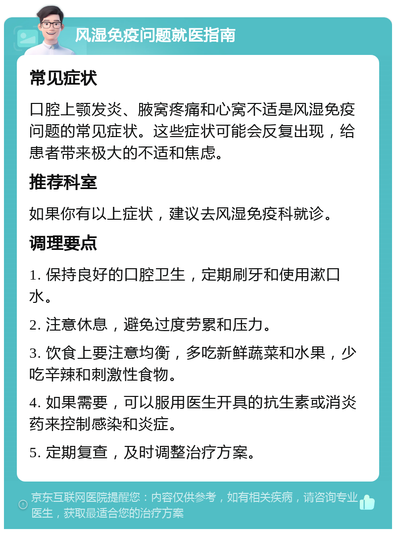 风湿免疫问题就医指南 常见症状 口腔上颚发炎、腋窝疼痛和心窝不适是风湿免疫问题的常见症状。这些症状可能会反复出现，给患者带来极大的不适和焦虑。 推荐科室 如果你有以上症状，建议去风湿免疫科就诊。 调理要点 1. 保持良好的口腔卫生，定期刷牙和使用漱口水。 2. 注意休息，避免过度劳累和压力。 3. 饮食上要注意均衡，多吃新鲜蔬菜和水果，少吃辛辣和刺激性食物。 4. 如果需要，可以服用医生开具的抗生素或消炎药来控制感染和炎症。 5. 定期复查，及时调整治疗方案。