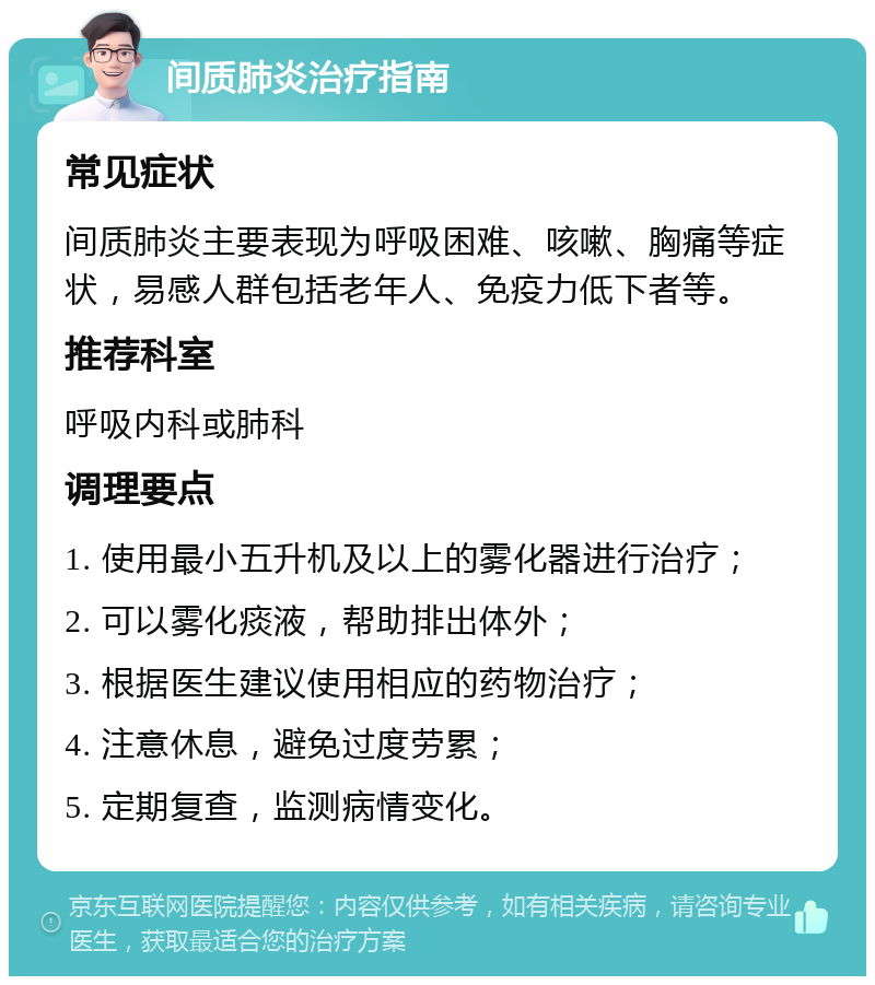 间质肺炎治疗指南 常见症状 间质肺炎主要表现为呼吸困难、咳嗽、胸痛等症状，易感人群包括老年人、免疫力低下者等。 推荐科室 呼吸内科或肺科 调理要点 1. 使用最小五升机及以上的雾化器进行治疗； 2. 可以雾化痰液，帮助排出体外； 3. 根据医生建议使用相应的药物治疗； 4. 注意休息，避免过度劳累； 5. 定期复查，监测病情变化。