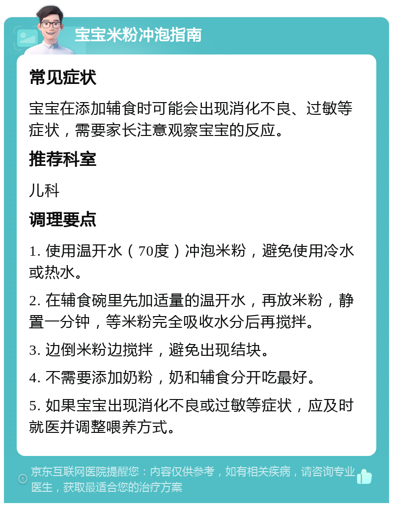 宝宝米粉冲泡指南 常见症状 宝宝在添加辅食时可能会出现消化不良、过敏等症状，需要家长注意观察宝宝的反应。 推荐科室 儿科 调理要点 1. 使用温开水（70度）冲泡米粉，避免使用冷水或热水。 2. 在辅食碗里先加适量的温开水，再放米粉，静置一分钟，等米粉完全吸收水分后再搅拌。 3. 边倒米粉边搅拌，避免出现结块。 4. 不需要添加奶粉，奶和辅食分开吃最好。 5. 如果宝宝出现消化不良或过敏等症状，应及时就医并调整喂养方式。