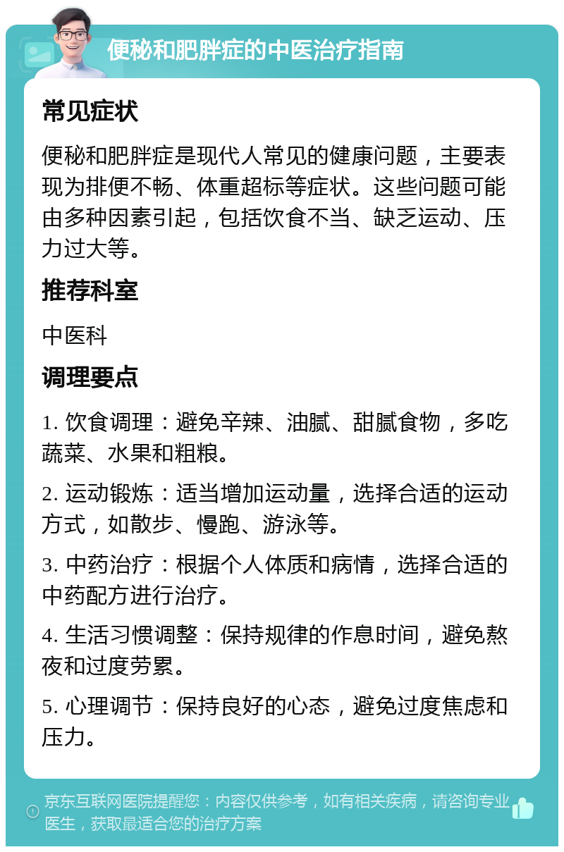 便秘和肥胖症的中医治疗指南 常见症状 便秘和肥胖症是现代人常见的健康问题，主要表现为排便不畅、体重超标等症状。这些问题可能由多种因素引起，包括饮食不当、缺乏运动、压力过大等。 推荐科室 中医科 调理要点 1. 饮食调理：避免辛辣、油腻、甜腻食物，多吃蔬菜、水果和粗粮。 2. 运动锻炼：适当增加运动量，选择合适的运动方式，如散步、慢跑、游泳等。 3. 中药治疗：根据个人体质和病情，选择合适的中药配方进行治疗。 4. 生活习惯调整：保持规律的作息时间，避免熬夜和过度劳累。 5. 心理调节：保持良好的心态，避免过度焦虑和压力。