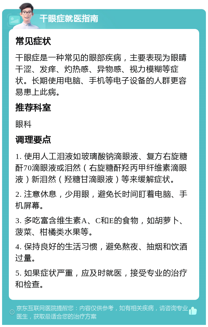 干眼症就医指南 常见症状 干眼症是一种常见的眼部疾病，主要表现为眼睛干涩、发痒、灼热感、异物感、视力模糊等症状。长期使用电脑、手机等电子设备的人群更容易患上此病。 推荐科室 眼科 调理要点 1. 使用人工泪液如玻璃酸钠滴眼液、复方右旋糖酐70滴眼液或泪然（右旋糖酐羟丙甲纤维素滴眼液）新泪然（羟糖甘滴眼液）等来缓解症状。 2. 注意休息，少用眼，避免长时间盯着电脑、手机屏幕。 3. 多吃富含维生素A、C和E的食物，如胡萝卜、菠菜、柑橘类水果等。 4. 保持良好的生活习惯，避免熬夜、抽烟和饮酒过量。 5. 如果症状严重，应及时就医，接受专业的治疗和检查。