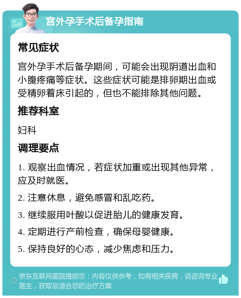 宫外孕手术后备孕指南 常见症状 宫外孕手术后备孕期间，可能会出现阴道出血和小腹疼痛等症状。这些症状可能是排卵期出血或受精卵着床引起的，但也不能排除其他问题。 推荐科室 妇科 调理要点 1. 观察出血情况，若症状加重或出现其他异常，应及时就医。 2. 注意休息，避免感冒和乱吃药。 3. 继续服用叶酸以促进胎儿的健康发育。 4. 定期进行产前检查，确保母婴健康。 5. 保持良好的心态，减少焦虑和压力。