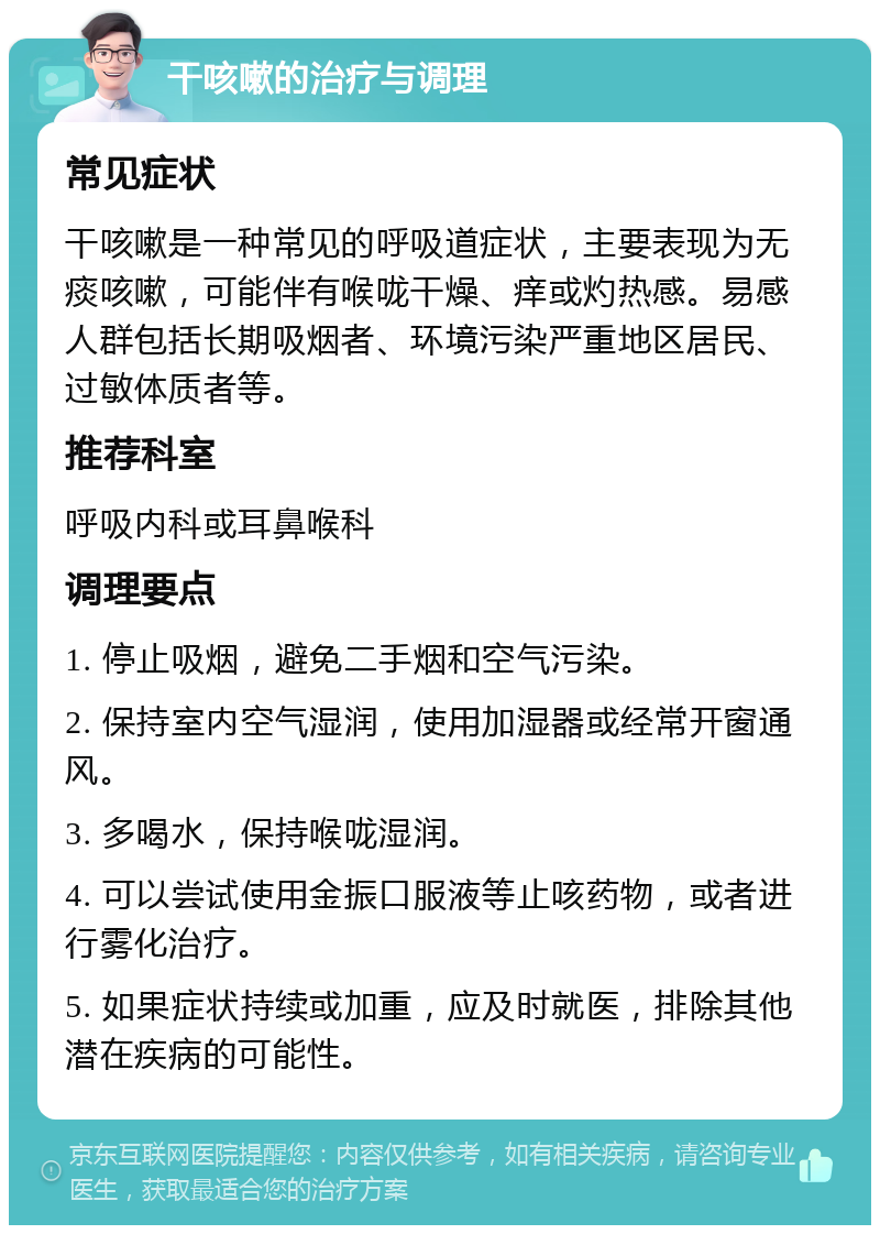 干咳嗽的治疗与调理 常见症状 干咳嗽是一种常见的呼吸道症状，主要表现为无痰咳嗽，可能伴有喉咙干燥、痒或灼热感。易感人群包括长期吸烟者、环境污染严重地区居民、过敏体质者等。 推荐科室 呼吸内科或耳鼻喉科 调理要点 1. 停止吸烟，避免二手烟和空气污染。 2. 保持室内空气湿润，使用加湿器或经常开窗通风。 3. 多喝水，保持喉咙湿润。 4. 可以尝试使用金振口服液等止咳药物，或者进行雾化治疗。 5. 如果症状持续或加重，应及时就医，排除其他潜在疾病的可能性。