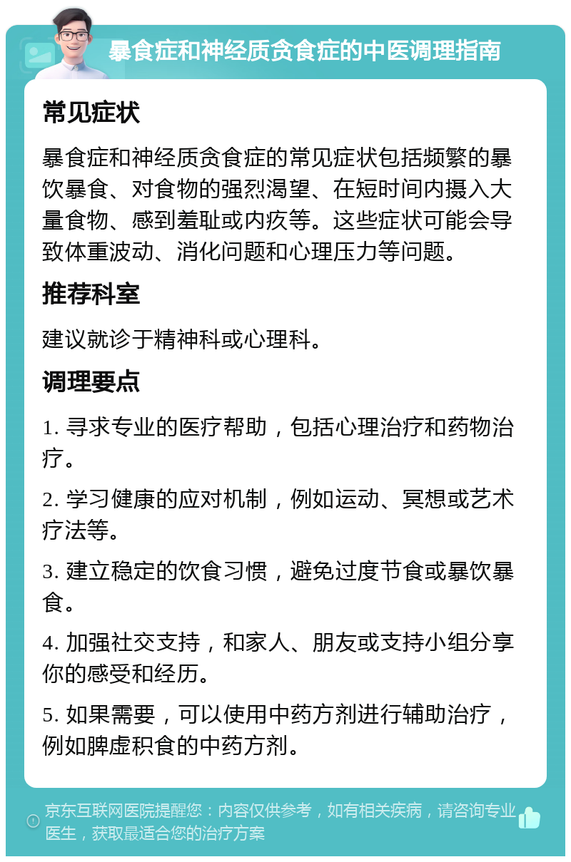 暴食症和神经质贪食症的中医调理指南 常见症状 暴食症和神经质贪食症的常见症状包括频繁的暴饮暴食、对食物的强烈渴望、在短时间内摄入大量食物、感到羞耻或内疚等。这些症状可能会导致体重波动、消化问题和心理压力等问题。 推荐科室 建议就诊于精神科或心理科。 调理要点 1. 寻求专业的医疗帮助，包括心理治疗和药物治疗。 2. 学习健康的应对机制，例如运动、冥想或艺术疗法等。 3. 建立稳定的饮食习惯，避免过度节食或暴饮暴食。 4. 加强社交支持，和家人、朋友或支持小组分享你的感受和经历。 5. 如果需要，可以使用中药方剂进行辅助治疗，例如脾虚积食的中药方剂。