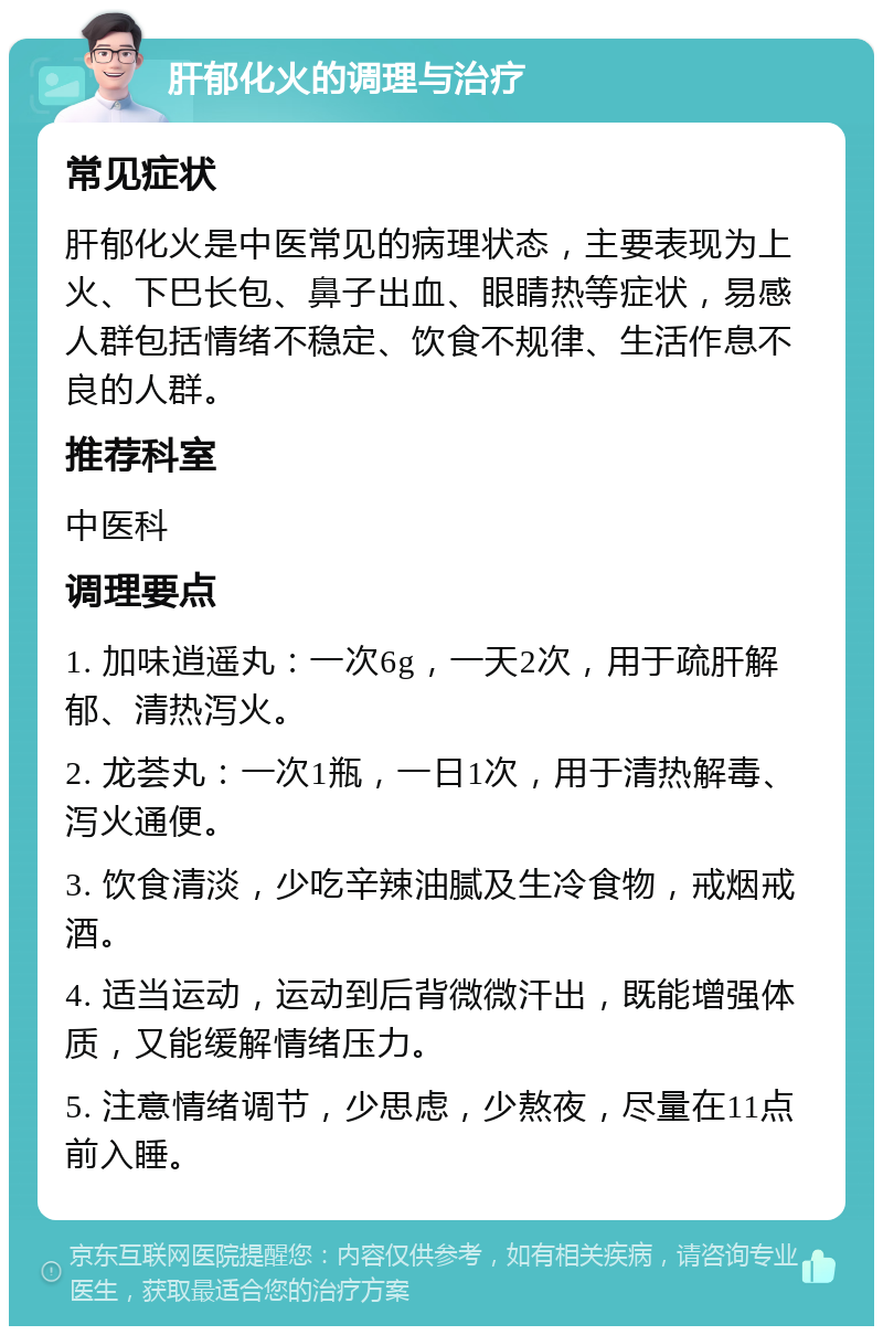 肝郁化火的调理与治疗 常见症状 肝郁化火是中医常见的病理状态，主要表现为上火、下巴长包、鼻子出血、眼睛热等症状，易感人群包括情绪不稳定、饮食不规律、生活作息不良的人群。 推荐科室 中医科 调理要点 1. 加味逍遥丸：一次6g，一天2次，用于疏肝解郁、清热泻火。 2. 龙荟丸：一次1瓶，一日1次，用于清热解毒、泻火通便。 3. 饮食清淡，少吃辛辣油腻及生冷食物，戒烟戒酒。 4. 适当运动，运动到后背微微汗出，既能增强体质，又能缓解情绪压力。 5. 注意情绪调节，少思虑，少熬夜，尽量在11点前入睡。