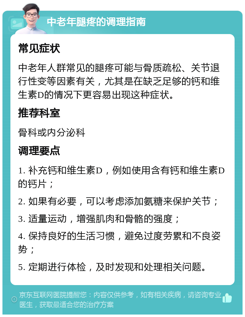 中老年腿疼的调理指南 常见症状 中老年人群常见的腿疼可能与骨质疏松、关节退行性变等因素有关，尤其是在缺乏足够的钙和维生素D的情况下更容易出现这种症状。 推荐科室 骨科或内分泌科 调理要点 1. 补充钙和维生素D，例如使用含有钙和维生素D的钙片； 2. 如果有必要，可以考虑添加氨糖来保护关节； 3. 适量运动，增强肌肉和骨骼的强度； 4. 保持良好的生活习惯，避免过度劳累和不良姿势； 5. 定期进行体检，及时发现和处理相关问题。