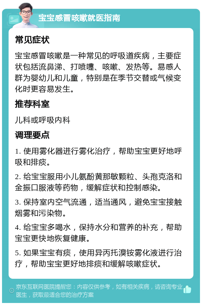 宝宝感冒咳嗽就医指南 常见症状 宝宝感冒咳嗽是一种常见的呼吸道疾病，主要症状包括流鼻涕、打喷嚏、咳嗽、发热等。易感人群为婴幼儿和儿童，特别是在季节交替或气候变化时更容易发生。 推荐科室 儿科或呼吸内科 调理要点 1. 使用雾化器进行雾化治疗，帮助宝宝更好地呼吸和排痰。 2. 给宝宝服用小儿氨酚黄那敏颗粒、头孢克洛和金振口服液等药物，缓解症状和控制感染。 3. 保持室内空气流通，适当通风，避免宝宝接触烟雾和污染物。 4. 给宝宝多喝水，保持水分和营养的补充，帮助宝宝更快地恢复健康。 5. 如果宝宝有痰，使用异丙托溴铵雾化液进行治疗，帮助宝宝更好地排痰和缓解咳嗽症状。