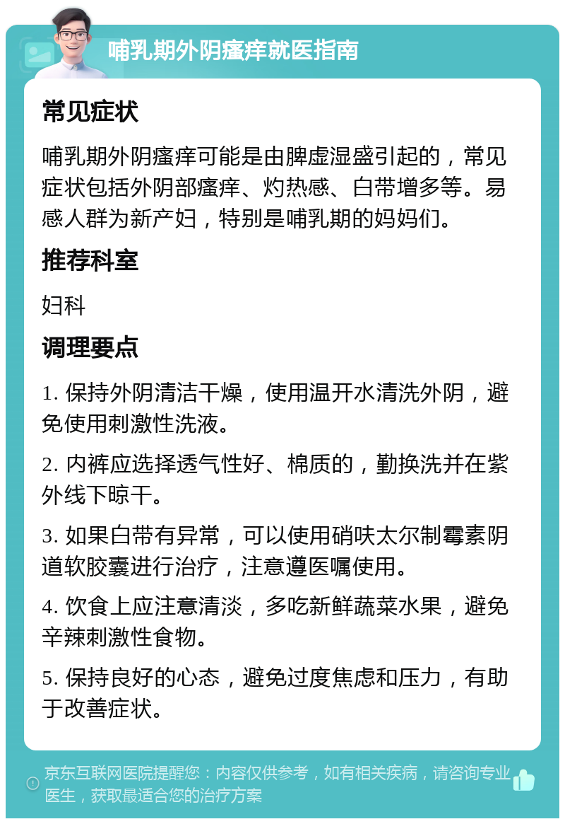 哺乳期外阴瘙痒就医指南 常见症状 哺乳期外阴瘙痒可能是由脾虚湿盛引起的，常见症状包括外阴部瘙痒、灼热感、白带增多等。易感人群为新产妇，特别是哺乳期的妈妈们。 推荐科室 妇科 调理要点 1. 保持外阴清洁干燥，使用温开水清洗外阴，避免使用刺激性洗液。 2. 内裤应选择透气性好、棉质的，勤换洗并在紫外线下晾干。 3. 如果白带有异常，可以使用硝呋太尔制霉素阴道软胶囊进行治疗，注意遵医嘱使用。 4. 饮食上应注意清淡，多吃新鲜蔬菜水果，避免辛辣刺激性食物。 5. 保持良好的心态，避免过度焦虑和压力，有助于改善症状。