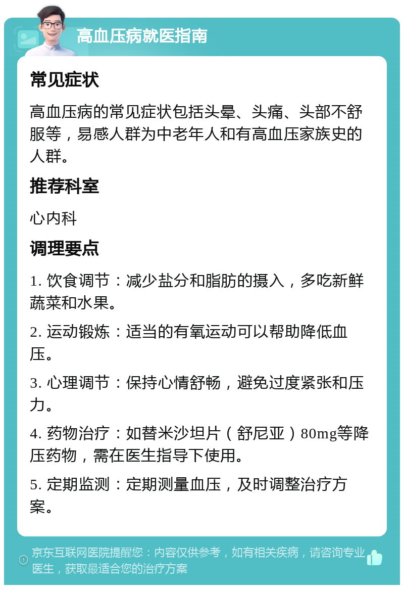 高血压病就医指南 常见症状 高血压病的常见症状包括头晕、头痛、头部不舒服等，易感人群为中老年人和有高血压家族史的人群。 推荐科室 心内科 调理要点 1. 饮食调节：减少盐分和脂肪的摄入，多吃新鲜蔬菜和水果。 2. 运动锻炼：适当的有氧运动可以帮助降低血压。 3. 心理调节：保持心情舒畅，避免过度紧张和压力。 4. 药物治疗：如替米沙坦片（舒尼亚）80mg等降压药物，需在医生指导下使用。 5. 定期监测：定期测量血压，及时调整治疗方案。