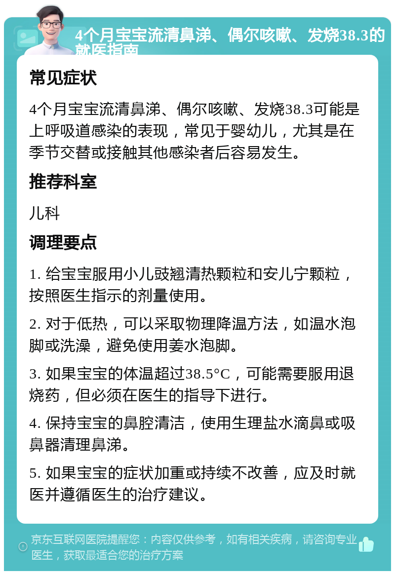 4个月宝宝流清鼻涕、偶尔咳嗽、发烧38.3的就医指南 常见症状 4个月宝宝流清鼻涕、偶尔咳嗽、发烧38.3可能是上呼吸道感染的表现，常见于婴幼儿，尤其是在季节交替或接触其他感染者后容易发生。 推荐科室 儿科 调理要点 1. 给宝宝服用小儿豉翘清热颗粒和安儿宁颗粒，按照医生指示的剂量使用。 2. 对于低热，可以采取物理降温方法，如温水泡脚或洗澡，避免使用姜水泡脚。 3. 如果宝宝的体温超过38.5°C，可能需要服用退烧药，但必须在医生的指导下进行。 4. 保持宝宝的鼻腔清洁，使用生理盐水滴鼻或吸鼻器清理鼻涕。 5. 如果宝宝的症状加重或持续不改善，应及时就医并遵循医生的治疗建议。