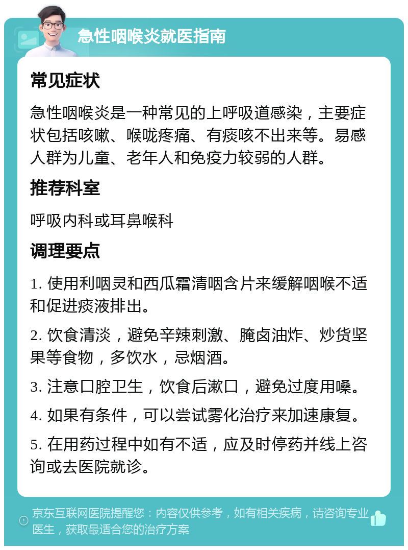 急性咽喉炎就医指南 常见症状 急性咽喉炎是一种常见的上呼吸道感染，主要症状包括咳嗽、喉咙疼痛、有痰咳不出来等。易感人群为儿童、老年人和免疫力较弱的人群。 推荐科室 呼吸内科或耳鼻喉科 调理要点 1. 使用利咽灵和西瓜霜清咽含片来缓解咽喉不适和促进痰液排出。 2. 饮食清淡，避免辛辣刺激、腌卤油炸、炒货坚果等食物，多饮水，忌烟酒。 3. 注意口腔卫生，饮食后漱口，避免过度用嗓。 4. 如果有条件，可以尝试雾化治疗来加速康复。 5. 在用药过程中如有不适，应及时停药并线上咨询或去医院就诊。