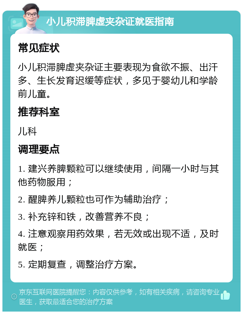 小儿积滞脾虚夹杂证就医指南 常见症状 小儿积滞脾虚夹杂证主要表现为食欲不振、出汗多、生长发育迟缓等症状，多见于婴幼儿和学龄前儿童。 推荐科室 儿科 调理要点 1. 建兴养脾颗粒可以继续使用，间隔一小时与其他药物服用； 2. 醒脾养儿颗粒也可作为辅助治疗； 3. 补充锌和铁，改善营养不良； 4. 注意观察用药效果，若无效或出现不适，及时就医； 5. 定期复查，调整治疗方案。