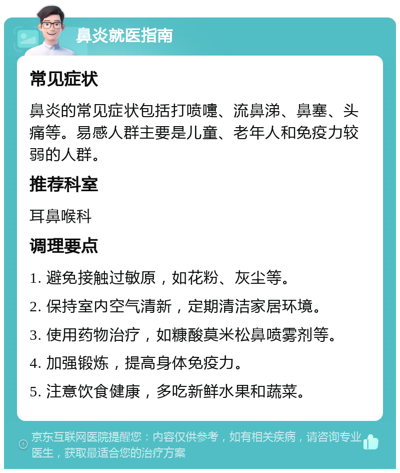 鼻炎就医指南 常见症状 鼻炎的常见症状包括打喷嚏、流鼻涕、鼻塞、头痛等。易感人群主要是儿童、老年人和免疫力较弱的人群。 推荐科室 耳鼻喉科 调理要点 1. 避免接触过敏原，如花粉、灰尘等。 2. 保持室内空气清新，定期清洁家居环境。 3. 使用药物治疗，如糠酸莫米松鼻喷雾剂等。 4. 加强锻炼，提高身体免疫力。 5. 注意饮食健康，多吃新鲜水果和蔬菜。