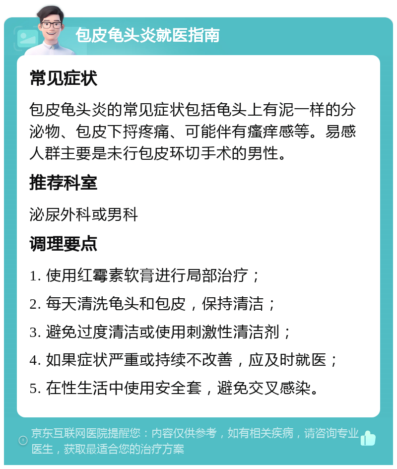 包皮龟头炎就医指南 常见症状 包皮龟头炎的常见症状包括龟头上有泥一样的分泌物、包皮下捋疼痛、可能伴有瘙痒感等。易感人群主要是未行包皮环切手术的男性。 推荐科室 泌尿外科或男科 调理要点 1. 使用红霉素软膏进行局部治疗； 2. 每天清洗龟头和包皮，保持清洁； 3. 避免过度清洁或使用刺激性清洁剂； 4. 如果症状严重或持续不改善，应及时就医； 5. 在性生活中使用安全套，避免交叉感染。