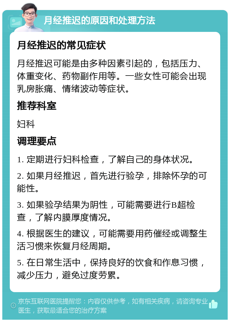 月经推迟的原因和处理方法 月经推迟的常见症状 月经推迟可能是由多种因素引起的，包括压力、体重变化、药物副作用等。一些女性可能会出现乳房胀痛、情绪波动等症状。 推荐科室 妇科 调理要点 1. 定期进行妇科检查，了解自己的身体状况。 2. 如果月经推迟，首先进行验孕，排除怀孕的可能性。 3. 如果验孕结果为阴性，可能需要进行B超检查，了解内膜厚度情况。 4. 根据医生的建议，可能需要用药催经或调整生活习惯来恢复月经周期。 5. 在日常生活中，保持良好的饮食和作息习惯，减少压力，避免过度劳累。