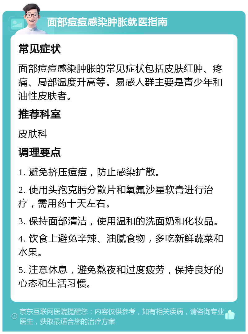 面部痘痘感染肿胀就医指南 常见症状 面部痘痘感染肿胀的常见症状包括皮肤红肿、疼痛、局部温度升高等。易感人群主要是青少年和油性皮肤者。 推荐科室 皮肤科 调理要点 1. 避免挤压痘痘，防止感染扩散。 2. 使用头孢克肟分散片和氧氟沙星软膏进行治疗，需用药十天左右。 3. 保持面部清洁，使用温和的洗面奶和化妆品。 4. 饮食上避免辛辣、油腻食物，多吃新鲜蔬菜和水果。 5. 注意休息，避免熬夜和过度疲劳，保持良好的心态和生活习惯。