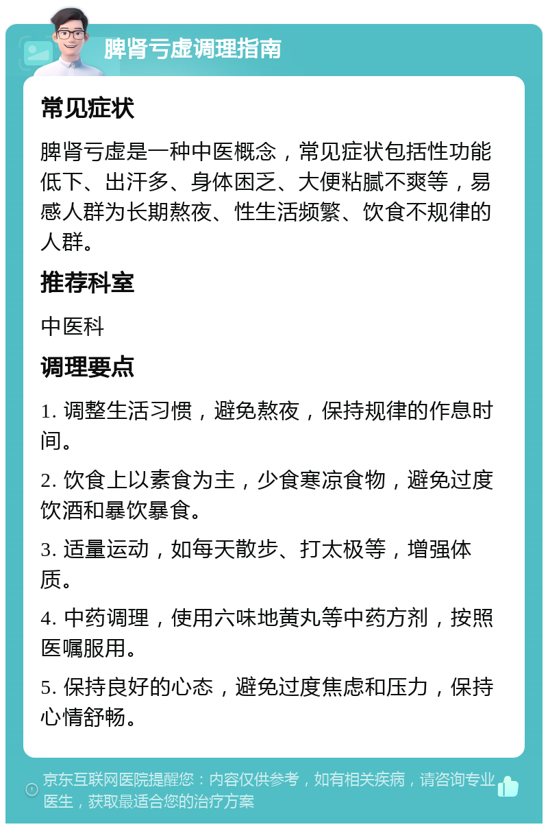 脾肾亏虚调理指南 常见症状 脾肾亏虚是一种中医概念，常见症状包括性功能低下、出汗多、身体困乏、大便粘腻不爽等，易感人群为长期熬夜、性生活频繁、饮食不规律的人群。 推荐科室 中医科 调理要点 1. 调整生活习惯，避免熬夜，保持规律的作息时间。 2. 饮食上以素食为主，少食寒凉食物，避免过度饮酒和暴饮暴食。 3. 适量运动，如每天散步、打太极等，增强体质。 4. 中药调理，使用六味地黄丸等中药方剂，按照医嘱服用。 5. 保持良好的心态，避免过度焦虑和压力，保持心情舒畅。