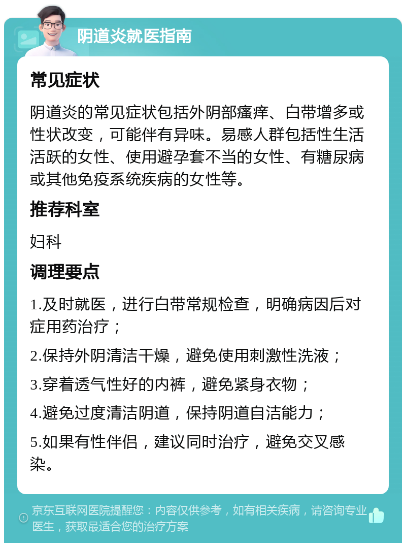 阴道炎就医指南 常见症状 阴道炎的常见症状包括外阴部瘙痒、白带增多或性状改变，可能伴有异味。易感人群包括性生活活跃的女性、使用避孕套不当的女性、有糖尿病或其他免疫系统疾病的女性等。 推荐科室 妇科 调理要点 1.及时就医，进行白带常规检查，明确病因后对症用药治疗； 2.保持外阴清洁干燥，避免使用刺激性洗液； 3.穿着透气性好的内裤，避免紧身衣物； 4.避免过度清洁阴道，保持阴道自洁能力； 5.如果有性伴侣，建议同时治疗，避免交叉感染。