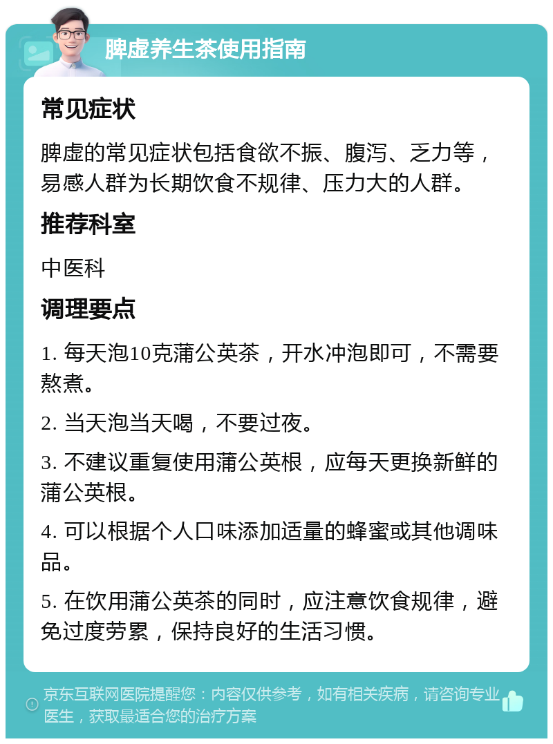 脾虚养生茶使用指南 常见症状 脾虚的常见症状包括食欲不振、腹泻、乏力等，易感人群为长期饮食不规律、压力大的人群。 推荐科室 中医科 调理要点 1. 每天泡10克蒲公英茶，开水冲泡即可，不需要熬煮。 2. 当天泡当天喝，不要过夜。 3. 不建议重复使用蒲公英根，应每天更换新鲜的蒲公英根。 4. 可以根据个人口味添加适量的蜂蜜或其他调味品。 5. 在饮用蒲公英茶的同时，应注意饮食规律，避免过度劳累，保持良好的生活习惯。