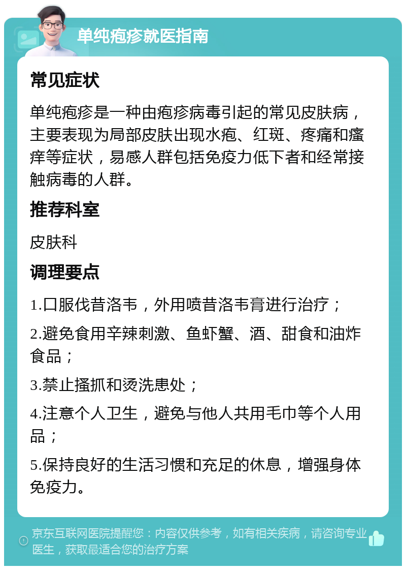 单纯疱疹就医指南 常见症状 单纯疱疹是一种由疱疹病毒引起的常见皮肤病，主要表现为局部皮肤出现水疱、红斑、疼痛和瘙痒等症状，易感人群包括免疫力低下者和经常接触病毒的人群。 推荐科室 皮肤科 调理要点 1.口服伐昔洛韦，外用喷昔洛韦膏进行治疗； 2.避免食用辛辣刺激、鱼虾蟹、酒、甜食和油炸食品； 3.禁止搔抓和烫洗患处； 4.注意个人卫生，避免与他人共用毛巾等个人用品； 5.保持良好的生活习惯和充足的休息，增强身体免疫力。