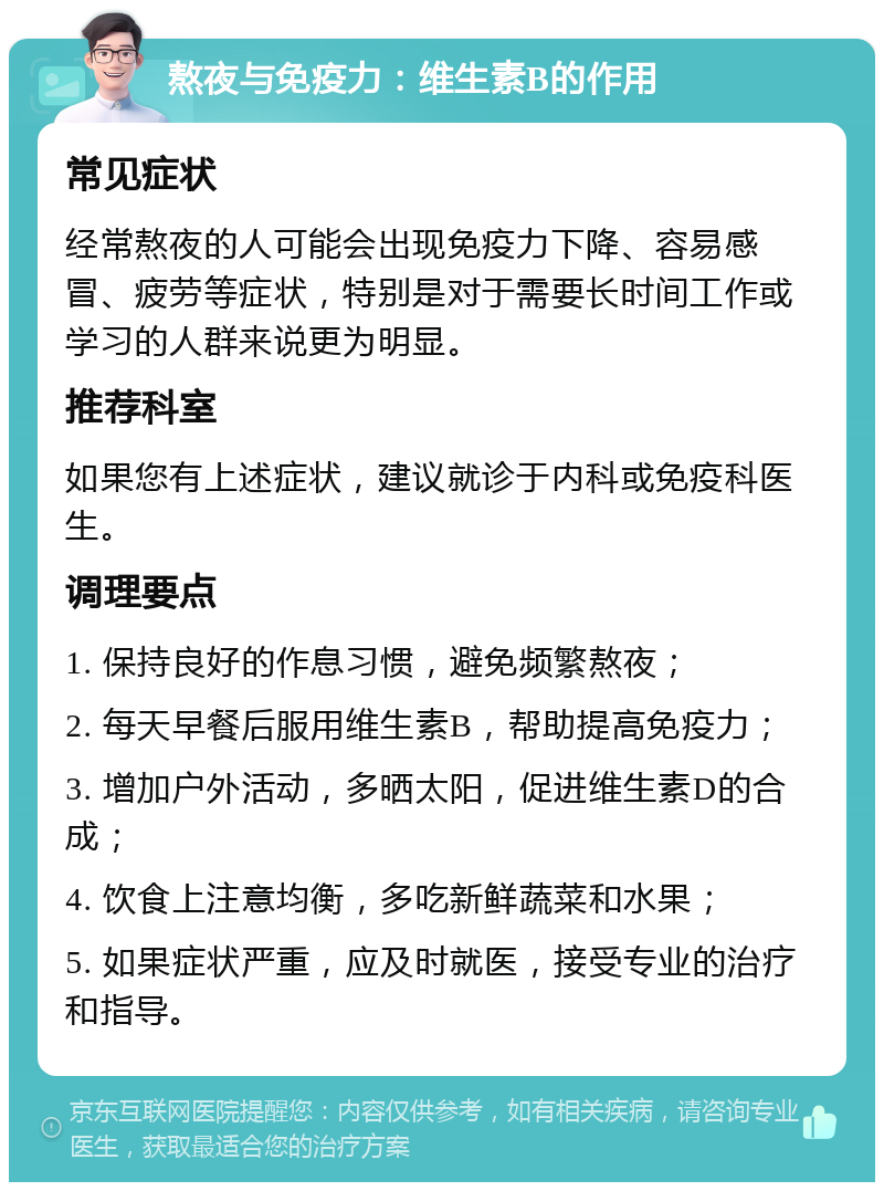 熬夜与免疫力：维生素B的作用 常见症状 经常熬夜的人可能会出现免疫力下降、容易感冒、疲劳等症状，特别是对于需要长时间工作或学习的人群来说更为明显。 推荐科室 如果您有上述症状，建议就诊于内科或免疫科医生。 调理要点 1. 保持良好的作息习惯，避免频繁熬夜； 2. 每天早餐后服用维生素B，帮助提高免疫力； 3. 增加户外活动，多晒太阳，促进维生素D的合成； 4. 饮食上注意均衡，多吃新鲜蔬菜和水果； 5. 如果症状严重，应及时就医，接受专业的治疗和指导。