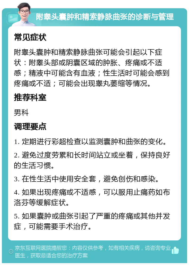 附睾头囊肿和精索静脉曲张的诊断与管理 常见症状 附睾头囊肿和精索静脉曲张可能会引起以下症状：附睾头部或阴囊区域的肿胀、疼痛或不适感；精液中可能含有血液；性生活时可能会感到疼痛或不适；可能会出现睾丸萎缩等情况。 推荐科室 男科 调理要点 1. 定期进行彩超检查以监测囊肿和曲张的变化。 2. 避免过度劳累和长时间站立或坐着，保持良好的生活习惯。 3. 在性生活中使用安全套，避免创伤和感染。 4. 如果出现疼痛或不适感，可以服用止痛药如布洛芬等缓解症状。 5. 如果囊肿或曲张引起了严重的疼痛或其他并发症，可能需要手术治疗。