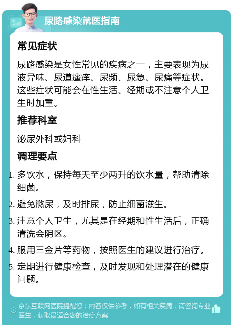 尿路感染就医指南 常见症状 尿路感染是女性常见的疾病之一，主要表现为尿液异味、尿道瘙痒、尿频、尿急、尿痛等症状。这些症状可能会在性生活、经期或不注意个人卫生时加重。 推荐科室 泌尿外科或妇科 调理要点 多饮水，保持每天至少两升的饮水量，帮助清除细菌。 避免憋尿，及时排尿，防止细菌滋生。 注意个人卫生，尤其是在经期和性生活后，正确清洗会阴区。 服用三金片等药物，按照医生的建议进行治疗。 定期进行健康检查，及时发现和处理潜在的健康问题。